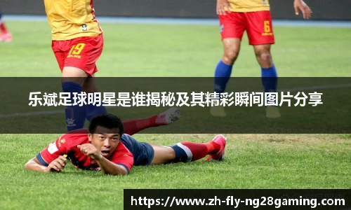 乐斌足球明星是谁揭秘及其精彩瞬间图片分享